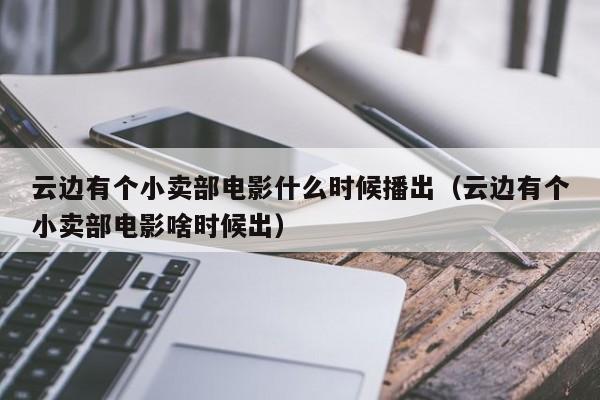 云边有个小卖部电影什么时候播出（云边有个小卖部电影啥时候出）