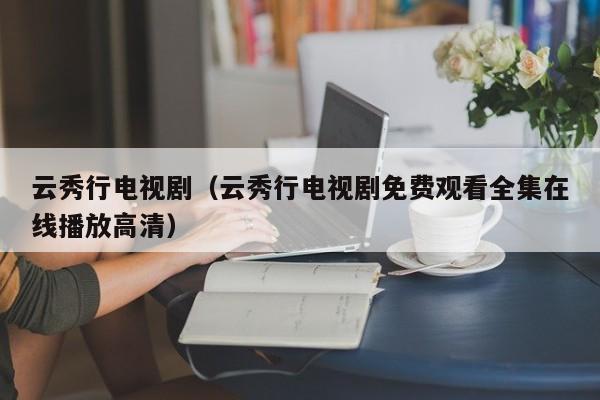 云秀行电视剧(云秀行电视剧免费观看全集在线播放高清)