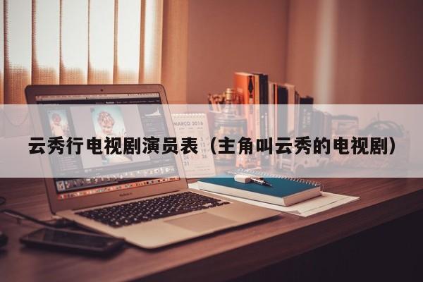 云秀行电视剧演员表(主角叫云秀的电视剧)