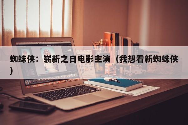 蜘蛛侠:崭新之日电影主演(我想看新蜘蛛侠)