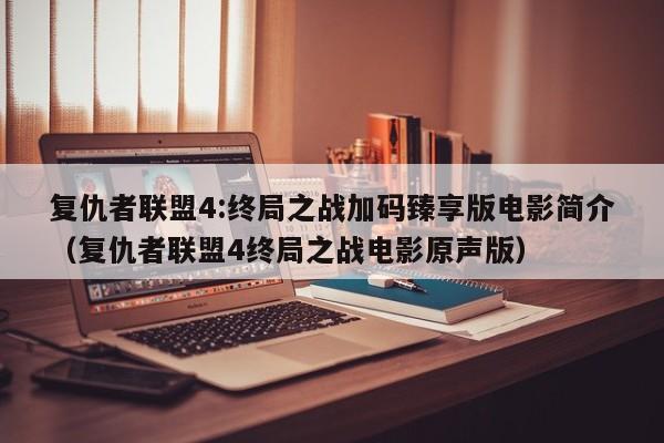 复仇者联盟4:终局之战加码臻享版电影简介(复仇者联盟4终局之战电影原声版)