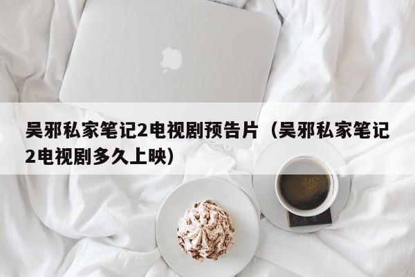 吴邪私家笔记2电视剧预告片(吴邪私家笔记2电视剧多久上映)