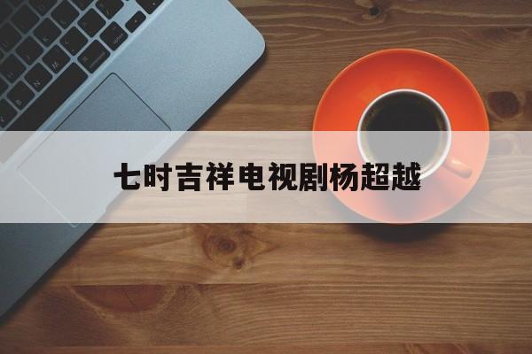 七时吉祥电视剧杨超越(七时吉祥电视剧杨超越是哪一集)