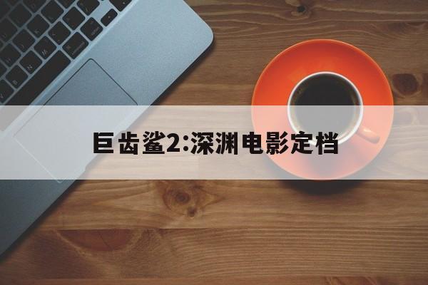 巨齿鲨2:深渊电影定档(巨齿鲨2深渊电影定档了吗)