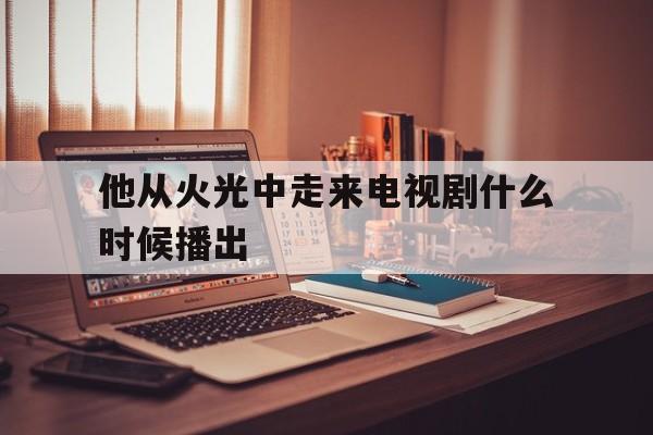 他从火光中走来电视剧什么时候播出()